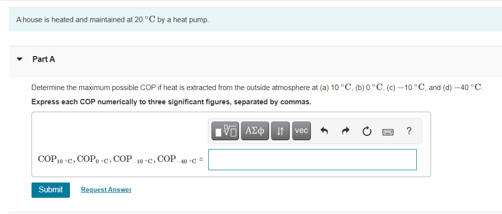 A house is heated and maintained at 20 °C by a heat pump.
Part A
Determine the maximum possible COP if heat is extracted from the outside atmosphere at (a) 10 °C, (b) 0 °C, (c) –10 °C, and (d) -40 °C.
Express each COP numerically to three significant figures, separated by commas.
vec
?
COP10 °C, COP, •C, COP_10 °C, COP_40 c =
Submit
Request Answer
