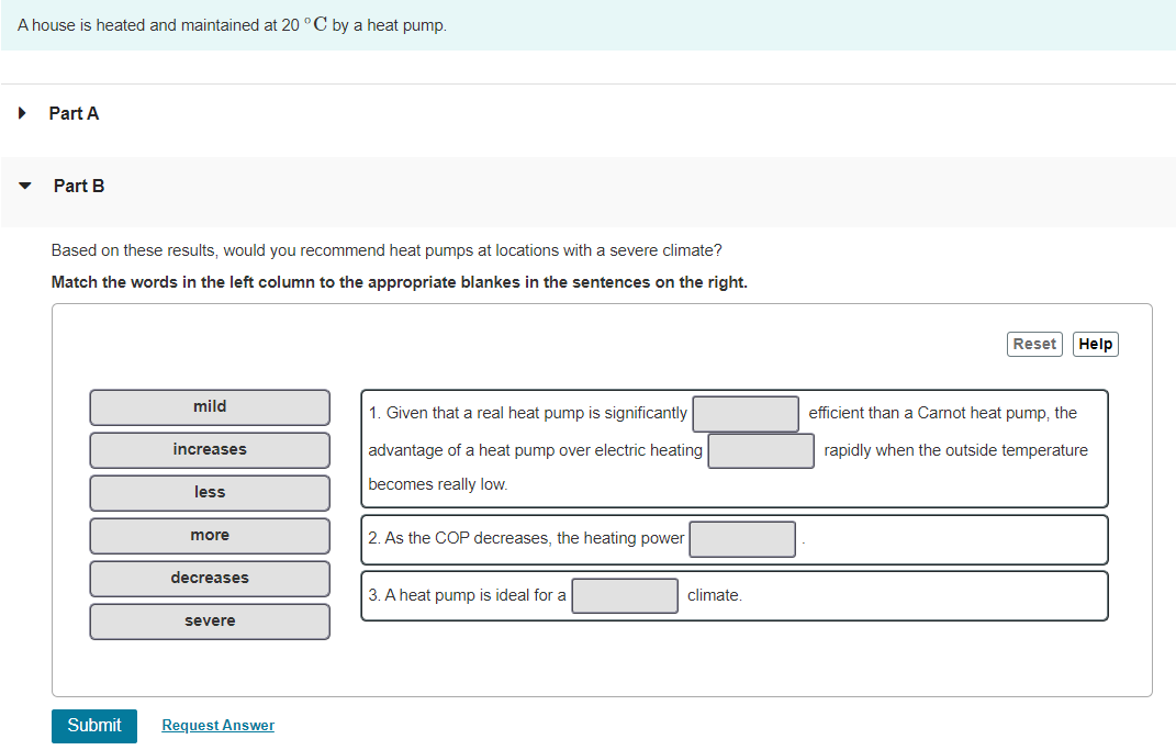 A house is heated and maintained at 20 °C by a heat pump.
Part A
Part B
Based on these results, would you recommend heat pumps at locations with a severe climate?
Match the words in the left column to the appropriate blankes in the sentences on the right.
Reset
Help
mild
1. Given that a real heat pump is significantly
efficient than a Carnot heat pump, the
increases
advantage of a heat pump over electric heating
rapidly when the outside temperature
becomes really low.
less
more
2. As the COP decreases, the heating power
decreases
3. A heat pump is ideal for a
climate.
severe
Submit
Request Answer
