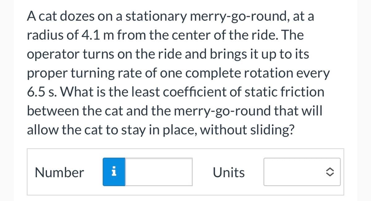 A cat dozes on a stationary merry-go-round, at a
radius of 4.1 m from the center of the ride. The
operator turns on the ride and brings it up to its
proper turning rate of one complete rotation every
6.5 s. What is the least coefficient of static friction
between the cat and the merry-go-round that will
allow the cat to stay in place, without sliding?
Number i
Units
<>>