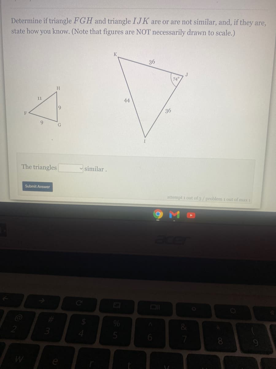 Determine if triangle FGH and triangle IJK are or are not similar, and, if they are,
state how you know. (Note that figures are NOT necessarily drawn to scale.)
36
J
740
H
11
44
36
F
9
G.
The triangles
v similar.
Submit Answer
attempt i out of 3/ problem 1 out of max 1
acer
@
8
