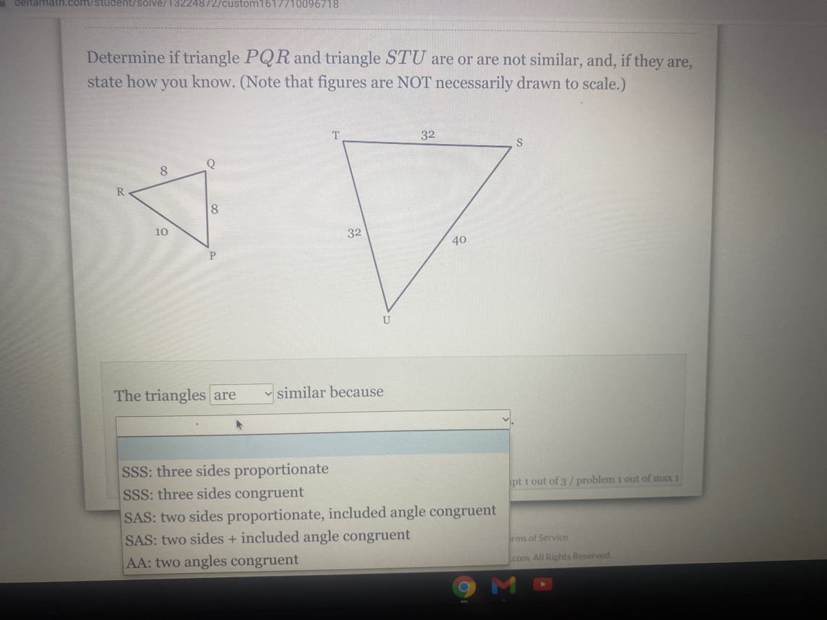 deltamath.com/student/solve/ 13224872/custom1617710096718
Determine if triangle PQR and triangle STU are or are not similar, and, if they are,
state how you know. (Note that figures are NOT necessarily drawn to scale.)
32
S
Q
10
32
40
P.
U
The triangles are
v similar because
SSS: three sides proportionate
SSS: three sides congruent
SAS: two sides proportionate, included angle congruent
SAS: two sides + included angle congruent
AA: two angles congruent
pt 1 out of 3/problem 1 out of max 1
rms of Service
com. All Rights Reserved.
