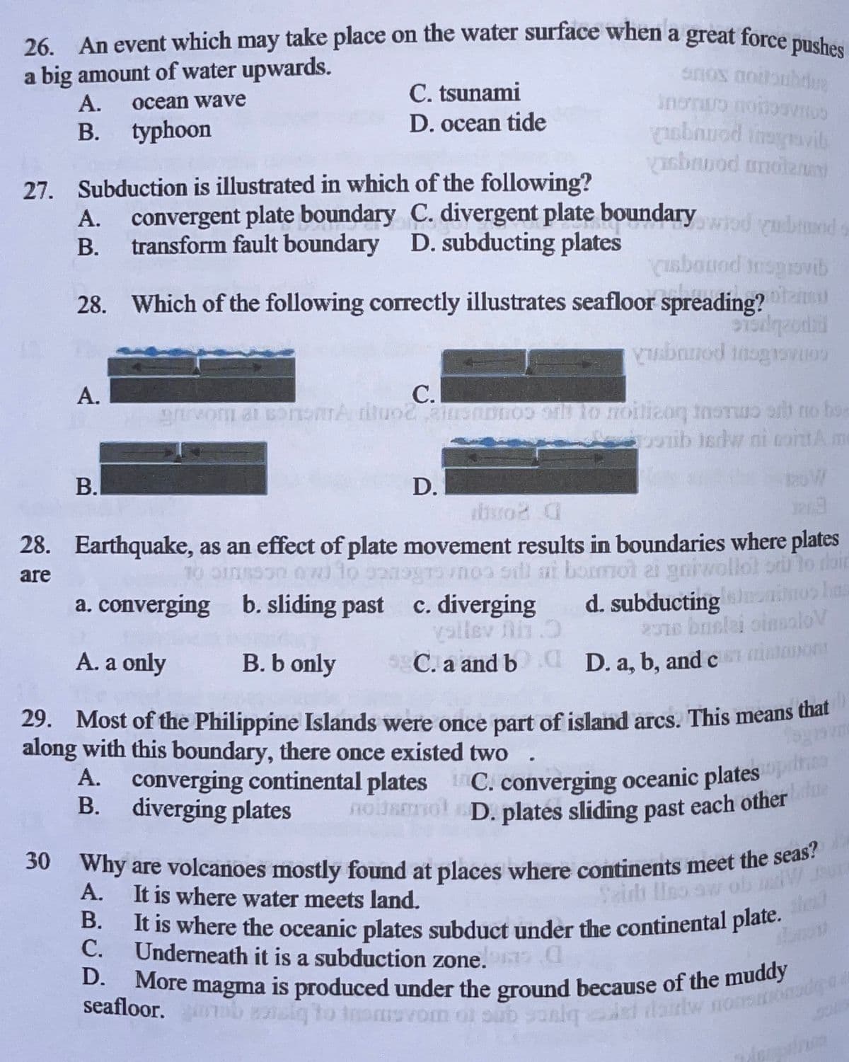 e magma is produced under the ground because of the muddy
26. An event which may take place on the water surface when a great force pushes
noURol D. plates sliding past each other
30 Why are volcanoes mostly found at places where continents meet the seas?
seafloor. b aiq to tnomsvom ol oub sanlqd daidw nON
It is where the oceanic plates subduct under the continental plate.
a big amount of water upwards.
A.
onos aotbubdR
C. tsunami
ocean wave
D. ocean tide
ubnuod inagavil
asbnuod motenni
typhoon
B.
27. Subduction is illustrated in which of the following?
А.
convergent plate boundary C. divergent plate boundaryod rubmt
В.
transform fault boundary D. subducting plates
Cusbauod tnsgrovib
28. Which of the following correctly illustrates seafloor spreading?
А.
C.
ib isdw ni contAm
B.
D.
2oW
brod
28. Earthquake, as an effect of plate movement results in boundaries where plates
doir
noa sil ot ai gniwol
at bom
are
a. converging b. sliding past
c. diverging
d. subducting
2010 bnslai oinaaloV
A. a only
B. b only
5
C. a and b d D. a, b, and c o
29. Most of the Philippine Islands were once part of island arcs. This means that
along with this boundary, there once existed two
А.
converging continental plates C. converging oceanic plates
В.
diverging plates
noi.
molD. plates sliding past each other
30 Why are volcanoes mostly found at places where continents meet the seas
A.
Saidh lHno aw ol
It is where water meets land.
В.
C.
Underneath it is a subduction zone.
D.
More
seafloor.
to trom
m ol sub sonlq
