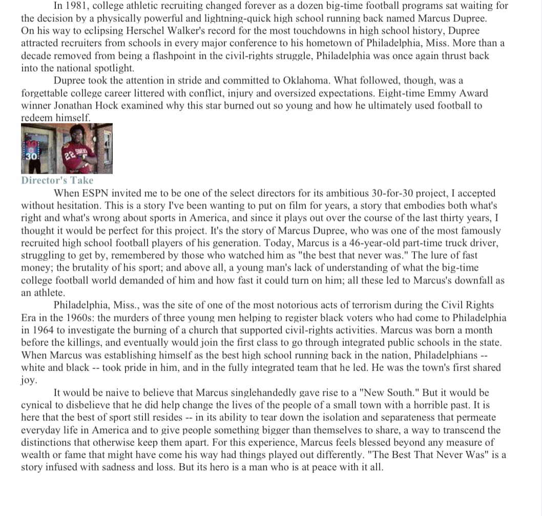 In 1981, college athletic recruiting changed forever as a dozen big-time football programs sat waiting for
the decision by a physically powerful and lightning-quick high school running back named Marcus Dupree.
On his way to eclipsing Herschel Walker's record for the most touchdowns in high school history, Dupree
attracted recruiters from schools in every major conference to his hometown of Philadelphia, Miss. More than a
decade removed from being a flashpoint in the civil-rights struggle, Philadelphia was once again thrust back
into the national spotlight.
Dupree took the attention in stride and committed to Oklahoma. What followed, though, was a
forgettable college career littered with conflict, injury and oversized expectations. Eight-time Emmy Award
winner Jonathan Hock examined why this star burned out so young and how he ultimately used football to
redeem himself.
30
22 SM
Director's Take
When ESPN invited me to be one of the select directors for its ambitious 30-for-30 project, I accepted
without hesitation. This is a story I've been wanting to put on film for years, a story that embodies both what's
right and what's wrong about sports in America, and since it plays out over the course of the last thirty years, I
thought it would be perfect for this project. It's the story of Marcus Dupree, who was one of the most famously
recruited high school football players of his generation. Today, Marcus is a 46-year-old part-time truck driver,
struggling to get by, remembered by those who watched him as "the best that never was." The lure of fast
money; the brutality of his sport; and above all, a young man's lack of understanding of what the big-time
college football world demanded of him and how fast it could turn on him; all these led to Marcus's downfall as
an athlete.
Philadelphia, Miss., was the site of one of the most notorious acts of terrorism during the Civil Rights
Era in the 1960s: the murders of three young men helping to register black voters who had come to Philadelphia
in 1964 to investigate the burning of a church that supported civil-rights activities. Marcus was born a month
before the killings, and eventually would join the first class to go through integrated public schools in the state.
When Marcus was establishing himself as the best high school running back in the nation, Philadelphians --
white and black -- took pride in him, and in the fully integrated team that he led. He was the town's first shared
joy.
It would be naive to believe that Marcus singlehandedly gave rise to a "New South." But it would be
cynical to disbelieve that he did help change the lives of the people of a small town with a horrible past. It is
here that the best of sport still resides -- in its ability to tear down the isolation and separateness that permeate
everyday life in America and to give people something bigger than themselves to share, a way to transcend the
distinctions that otherwise keep them apart. For this experience, Marcus feels blessed beyond any measure of
wealth or fame that might have come his way had things played out differently. "The Best That Never Was" is a
story infused with sadness and loss. But its hero is a man who is at peace with it all.
