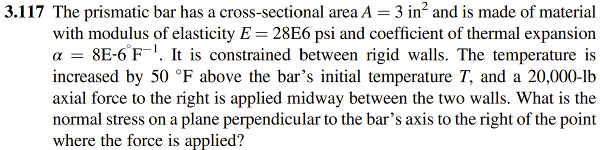 3.117 The prismatic bar has a cross-sectional area A = 3 in? and is made of material
with modulus of elasticity E = 28E6 psi and coefficient of thermal expansion
8E-6 F-. It is constrained between rigid walls. The temperature is
increased by 50 °F above the bar's initial temperature T, and a 20,000-lb
axial force to the right is applied midway between the two walls. What is the
normal stress on a plane perpendicular to the bar's axis to the right of the point
where the force is applied?
a =
