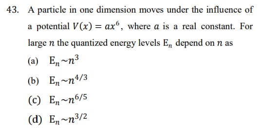 43. A particle in one dimension moves under the influence of
a potential V(x) = ax, where a is a real constant. For
large n the quantized energy levels E, depend on n as
(a) En-n3
(b) Е, ~п4/3
(c) En~n6/5
(d) En~n³/2
