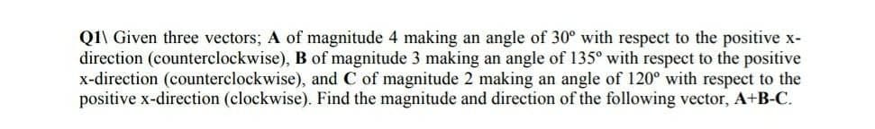 Q1\ Given three vectors; A of magnitude 4 making an angle of 30° with respect to the positive x-
direction (counterclockwise), B of magnitude 3 making an angle of 135° with respect to the positive
x-direction (counterclockwise), and C of magnitude 2 making an angle of 120° with respect to the
positive x-direction (clockwise). Find the magnitude and direction of the following vector, A+B-C.
