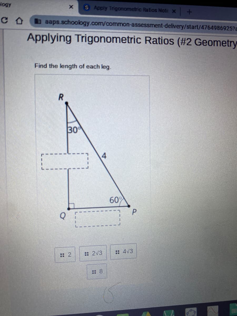 logy
S Apply Trigonometric Ratios Note x +
aaaps.schoology.com/common-assessment-delivery/start/4764986925?a
Applying Trigonometric Ratios (#2 Geometry
Find the length of each leg.
30
60
Q
:: 2/3
: 4/3
:: 2
:: 8
EE
