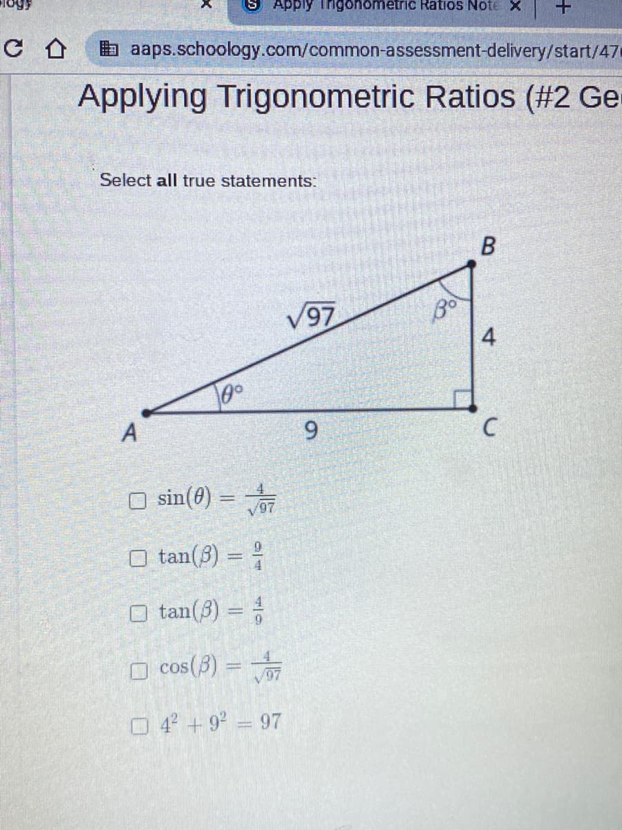 Apply Trigonometric Ratios Note X
E aaps.schoology.com/common-assessment-delivery/start/47
Applying Trigonometric Ratios (#2 Ge
Select all true statements:
V97
Bo
A
6.
O sin(0) =
O tan(3) = ;
O tan(3) =
O cos(3) =
O 4 +9° = 97
B.
4.
