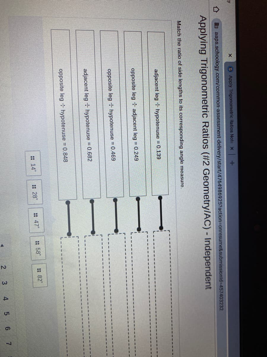 41
5.
S Apply Trigonometric Ratios Note x +
a aaps.schoology.com/common-assessment-delivery/start/4764986925?action3Donresume&submissionld=457403232
Applying Trigonometric Ratios (#2 Geometry/AC) - Independent
Match the ratio of side lengths to its corresponding angle measure.
adjacent leg ÷ hypotenuse = 0.139
opposite leg adjacent leg = 0.249
opposite leg hypotenuse = 0.469
adjacent leg + hypotenuse = 0.682
opposite leg hypotenuse = 0.848
:: 14°
:: 28°
:: 47°
:: 58°
: 82°
2
3.
6 7
