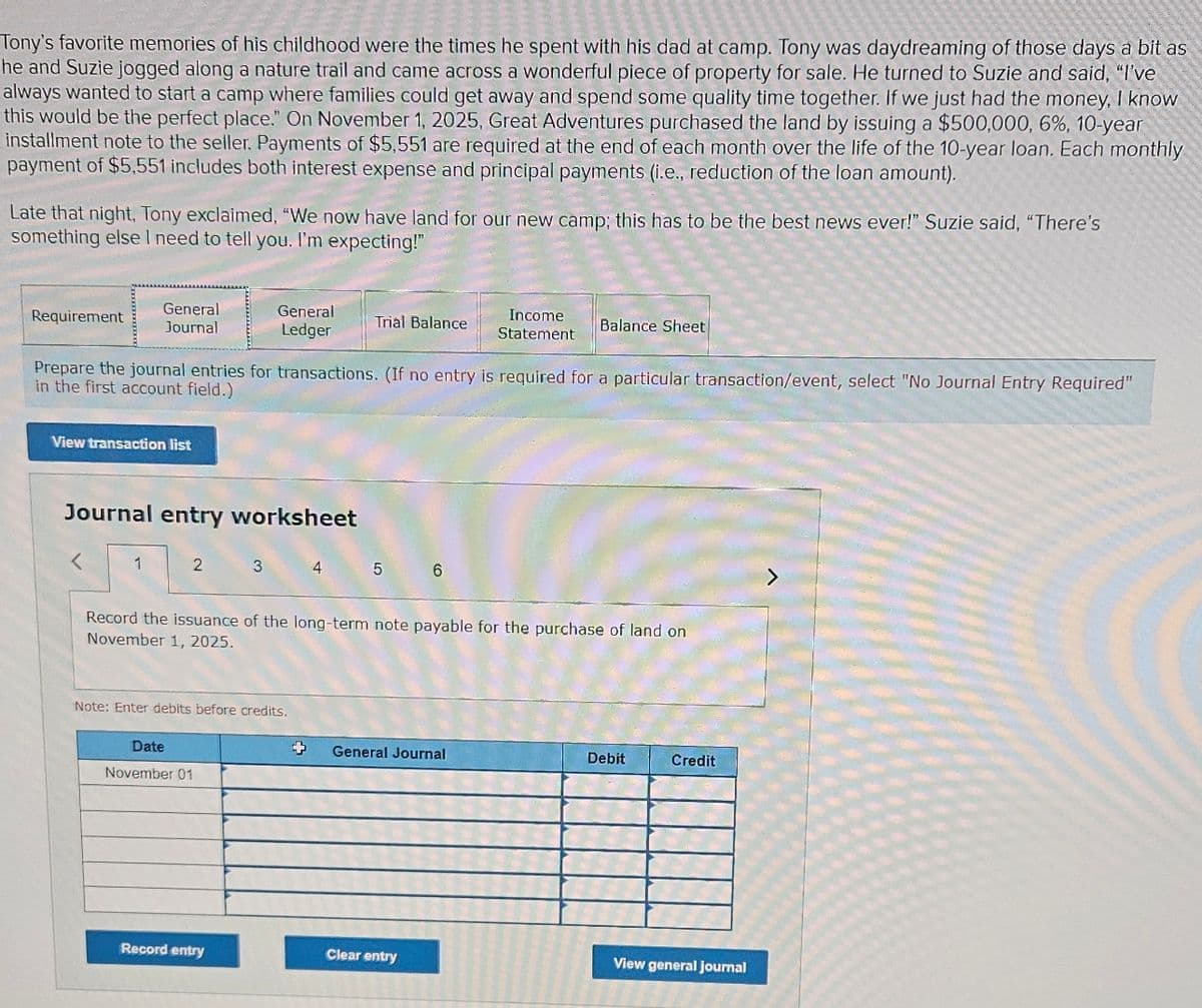 Tony's favorite memories of his childhood were the times he spent with his dad at camp. Tony was daydreaming of those days a bit as
he and Suzie jogged along a nature trail and came across a wonderful piece of property for sale. He turned to Suzie and said, "I've
always wanted to start a camp where families could get away and spend some quality time together. If we just had the money, I know
this would be the perfect place." On November 1, 2025, Great Adventures purchased the land by issuing a $500,000, 6%, 10-year
installment note to the seller. Payments of $5,551 are required at the end of each month over the life of the 10-year loan. Each monthly
payment of $5,551 includes both interest expense and principal payments (i.e., reduction of the loan amount).
Late that night. Tony exclaimed, "We now have land for our new camp; this has to be the best news ever!" Suzie said, "There's
something else I need to tell you. I'm expecting!"
Requirement
General
Journal
General
Ledger
Trial Balance
Income
Statement
Balance Sheet
Prepare the journal entries for transactions. (If no entry is required for a particular transaction/event, select "No Journal Entry Required"
in the first account field.)
View transaction list
Journal entry worksheet
1
2 3
4 5 6
Record the issuance of the long-term note payable for the purchase of land on
November 1, 2025.
Note: Enter debits before credits.
Date
November 01
General Journal
Debit
Credit
View general journal
Clear entry
Record entry
>