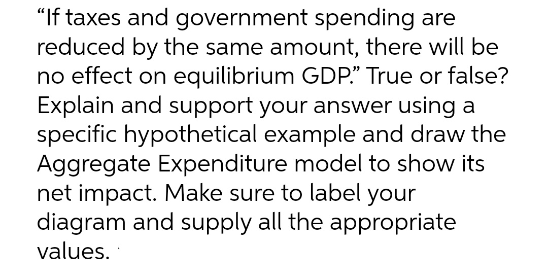 "If taxes and government spending are
reduced by the same amount, there will be
no effect on equilibrium GDP." True or false?
Explain and support your answer using a
specific hypothetical example and draw the
Aggregate Expenditure model to show its
net impact. Make sure to label your
diagram and supply all the appropriate
values.