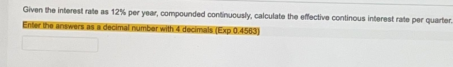 Given the interest rate as 12% per year, compounded continuously, calculate the effective continous interest rate per quarter.
Enter the answers as a decimal number with 4 decimals (Exp 0.4563)