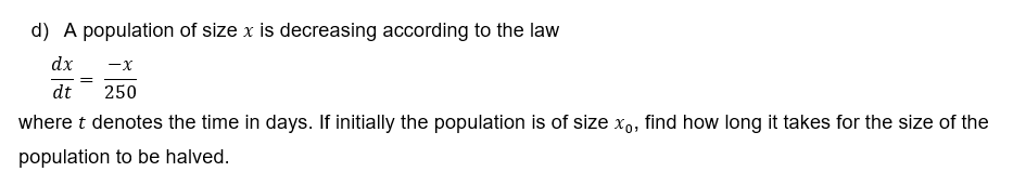 d) A population of size x is decreasing according to the law
dx
-x
dt
250
where t denotes the time in days. If initially the population is of size xo, find how long it takes for the size of the
population to be halved.
