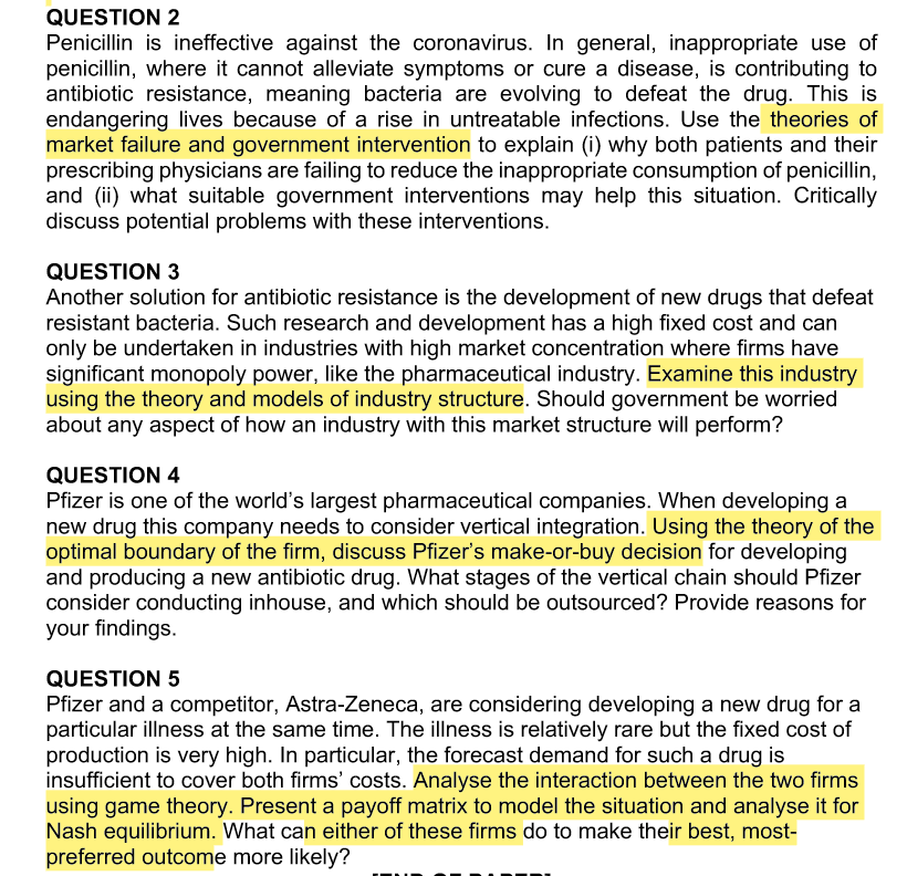 QUESTION 2
Penicillin is ineffective against the coronavirus. In general, inappropriate use of
penicillin, where it cannot alleviate symptoms or cure a disease, is contributing to
antibiotic resistance, meaning bacteria are evolving to defeat the drug. This is
endangering lives because of a rise in untreatable infections. Use the theories of
market failure and government intervention to explain (i) why both patients and their
prescribing physicians are failing to reduce the inappropriate consumption of penicillin,
and (ii) what suitable government interventions may help this situation. Critically
discuss potential problems with these interventions.
QUESTION 3
Another solution for antibiotic resistance is the development of new drugs that defeat
resistant bacteria. Such research and development has a high fixed cost and can
only be undertaken in industries with high market concentration where firms have
significant monopoly power, like the pharmaceutical industry. Examine this industry
using the theory and models of industry structure. Should government be worried
about any aspect of how an industry with this market structure will perform?
QUESTION 4
Pfizer is one of the world's largest pharmaceutical companies. When developing a
new drug this company needs to consider vertical integration. Using the theory of the
optimal boundary of the firm, discuss Pfizer's make-or-buy decision for developing
and producing a new antibiotic drug. What stages of the vertical chain should Pfizer
consider conducting inhouse, and which should be outsourced? Provide reasons for
your findings.
QUESTION 5
Pfizer and a competitor, Astra-Zeneca, are considering developing a new drug for a
particular illness at the same time. The illness is relatively rare but the fixed cost of
production is very high. In particular, the forecast demand for such a drug is
insufficient to cover both firms' costs. Analyse the interaction between the two firms
using game theory. Present a payoff matrix to model the situation and analyse it for
Nash equilibrium. What can either of these firms do to make their best, most-
preferred outcome more likely?
