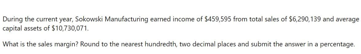 During the current year, Sokowski Manufacturing earned income of $459,595 from total sales of $6,290,139 and average
capital assets of $10,730,071.
What is the sales margin? Round to the nearest hundredth, two decimal places and submit the answer in a percentage.