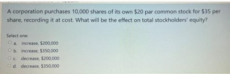 A corporation purchases 10,000 shares of its own $20 par common stock for $35 per
share, recording it at cost. What will be the effect on total stockholders' equity?
Select one:
O a. increase, $200,000
O b. increase, $350,000
Oc decrease, $200,000
O d. decrease, $350,000