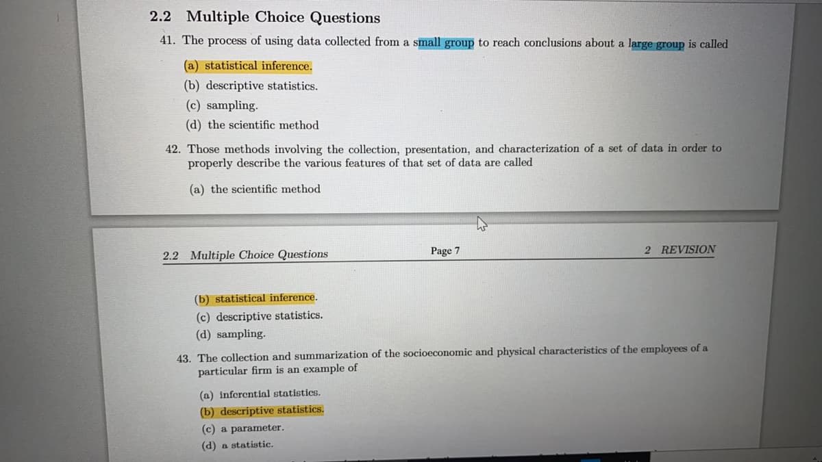 2.2 Multiple Choice Questions
41. The process of using data collected from a small group to reach conclusions about a large group is called
(a) statistical inference.
(b) descriptive statistics.
(c) sampling.
(d) the scientific method
42. Those methods involving the collection, presentation, and characterization of a set of data in order to
properly describe the various features of that set of data are called
(a) the scientific method
Page 7
2 REVISION
2.2 Multiple Choice Questions
(b) statistical inference.
(c) descriptive statistics.
(d) sampling.
43. The collection and summarization of the socioeconomic and physical characteristics of the employees of a
particular firm is an example of
(a) inferential statistics.
(b) descriptive statistics.
(c) a parameter.
(d) a statistic.
