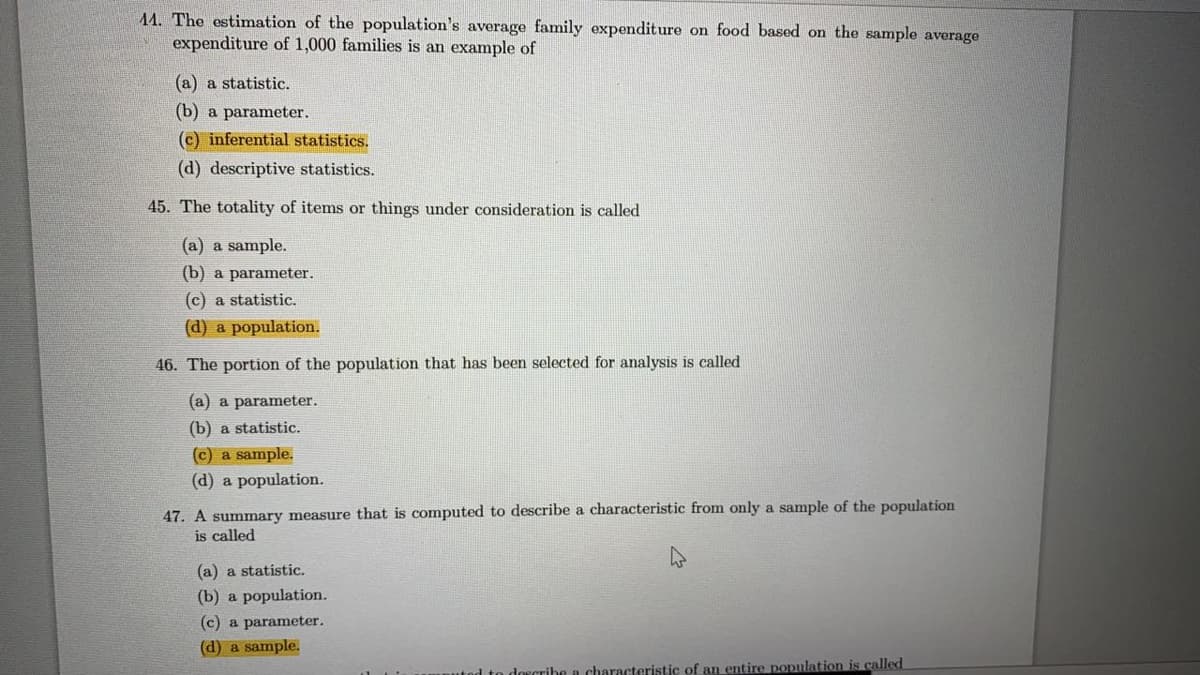 44. The estimation of the population's average family expenditure on food based on the sample average
expenditure of 1,000 families is an example of
(a) a statistic.
(b) a parameter.
(c) inferential statistics.
(d) descriptive statistics.
45. The totality of items or things under consideration is called
(a) a sample.
(b) a parameter.
(c) a statistic.
(d) a population.
46. The portion of the population that has been selected for analysis is called
(a) a parameter.
(b) a statistic.
(c) a sample.
(d) a population.
47. A summary measure that is computed to describe a characteristic from only a sample of the population
is called
(a) a statistic.
(b) a population.
(c) a parameter.
(d) a sample.
dorcribe a characteristic of an entire population is called
