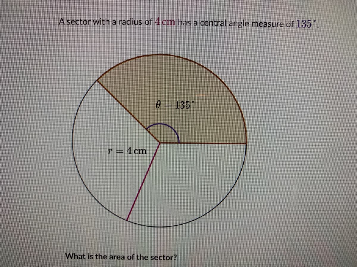 A sector with a radius of 4 cm has a central angle measure of 135.
135
T = 4 cm
What is the area of the sector?
