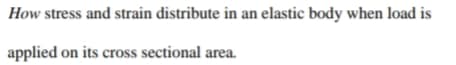 How stress and strain distribute in an elastic body when load is
applied on its cross sectional area.
