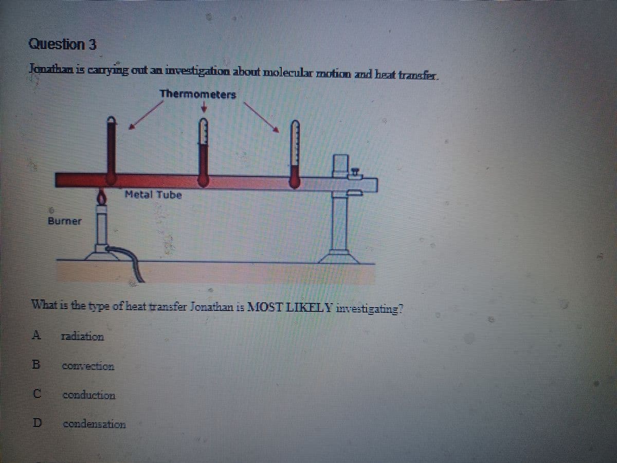 Question 3
Jonathan is carrying out an investigation about molecular motion and heat transfer
Thermometers
B
What is the type of heat transfer Jonathan is MOST LIKELY investigating?
C
201
U A
₂