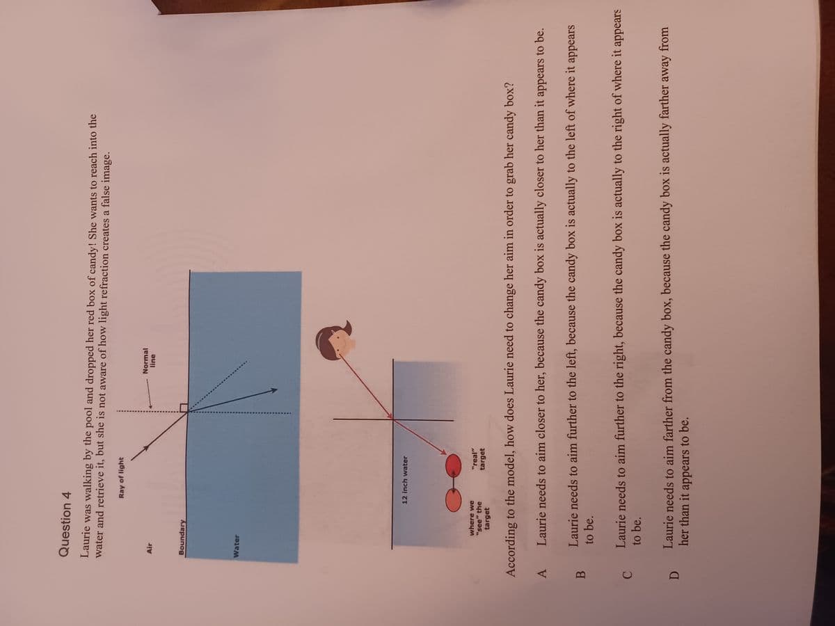 A
B
C
Question 4
Laurie was walking by the pool and dropped her red box of candy! She wants to reach into the
water and retrieve it, but she is not aware of how light refraction creates a false image.
D
Air
Boundary
Water
Ray of light
12 inch water
where we
"see" the
target
According to the model, how does Laurie need to change her aim in order to grab her candy box?
Laurie needs to aim closer to her, because the candy box is actually closer to her than it appears to be.
Laurie needs to aim further to the left, because the candy box is actually to the left of where it appears
to be.
"real"
target
Normal
line
Laurie needs to aim further to the right, because the candy box is actually to the right of where it appears
to be.
Laurie needs to aim farther from the candy box, because the candy box is actually farther away from
her than it appears to be.