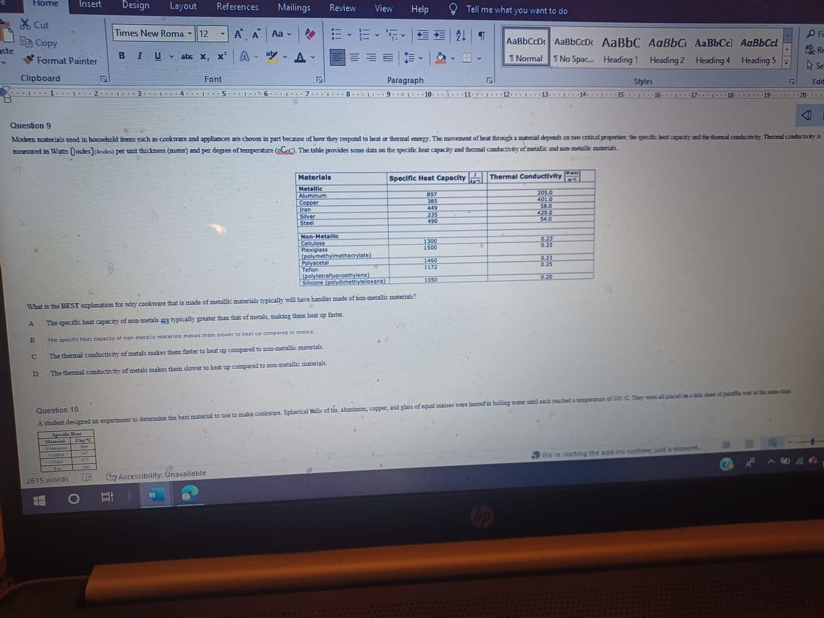 aste
Home
Cut
E Copy
Clipboard
Format Painter
Insert
L
02
HE
Design Layout
Times New Roma 12
abc X₂
SE
BIU
BE
EL E EL T
References Mailings Review
Α Α
X²A - aly - A -
BE
L
P
2615 words DX Accessibility. Unavailable
O||
IN TELT
1 LED
I
TE TEL 1
Materials
Hetalle
Aluminum
Copper
Tron
Silver
Steel
I 1 I
Non-Metallic
Cellulose
Plexiglass
Polyacetal
Teflon
E
(polymethylmethacrylate)
The specific heal capacity of rar-meta c materials makes them slower to heat up compared to metals.
The thermal conductivity of metals makes them faster to heat up compared to non-metallic materials.
The thermal conductivity of metals makes them slower to beat up compared to non-metallic materials.
(polytetrafluoroethylene)
View
|| .. I 19
Silicone (polydimethylsiloxane)
faster.
Help
FEA T
= - |
Paragraph
I
What is the BEST explanation for why coolaware that is made of metallic materials typically will have handles made of non-metallic materials?
4
The specific heat capacity of non-metals are typically greater than that of metals, making them beat
.....10...
897
385
235
490
1300
1500
Tell me what you want to do
Specific Heat Capacity Thermal Conductivity
205.0
401.0
58.0
429.0
54.0
1460
El
Question 9
Modem materials used in household items such as cookware and appliances are chosen in part because of how they respond to beat or thermal energy. The movement of heat through a material depends on two critical properties, the specific beat capacity and the thermal conductivity. Thermal conductivity is
messured in Watts (Joules) (Joules) per unit thickmess (meter) and per degree of temperature (gC₁C). The table provides some data on the specific heat capacity and thermal conductivity of metallic and non-metallic materials.
1050
AaBbCcDc | AaBbCcD.
T Normal T No Spac...
11. 12.1 13.
hp
0.23
0.25
*****
0.23
0.25
0.20
14.
AaBbC AaBbC AaBbCd AaBbCol
Heading 1 Heading 2
Heading 4 Heading 5
Styles
15.1.
F
16.
** F
Question 10
A student designed an experiment to determine the best material to use to make cookware. Spherical balls of tin, aluminum, copper, and glass of equal masses were heated in boiling water until each reached a temperature of 100 C. They were all placed a
ET
18
We're starting the add-ins runtime, just a moment......
3
PF
ab Re
A Se
^
Edit
T