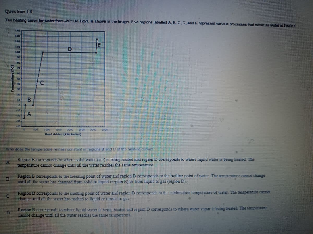 Question 13
The heating curve for water from -25°C to 125°C is shown in the image. Five regions labelled A, B, C, D, and E represent various processes that occur as water is heated.
PILI
C
Heat Added (7554)
E
Why does the temperature remain constant in regions B and D of the heating curve"
Region B comesponds to where solid water (ice) is being beated and region D coresponds to where liquid water is being heated. The
temperature cannot change until all the water reaches the same temperature.
Region B corresponds to the freezing point of water and region D corresponds to the boiling point of water. The temperature cannot change
until all the water has changed from solid to liquid (region B) or from liquid to gas (region D).
Region B comesponds to the melting point of water and region D corresponds to the sublimation temperature of water. The temperature cannot
change until all the water has melted to liquid or tumed to gas.
Region B coresponds to where liquid water is being heated and region D corresponds to where water vapor is being heated. The temperature
cannot change until all the water reaches the same temperature.