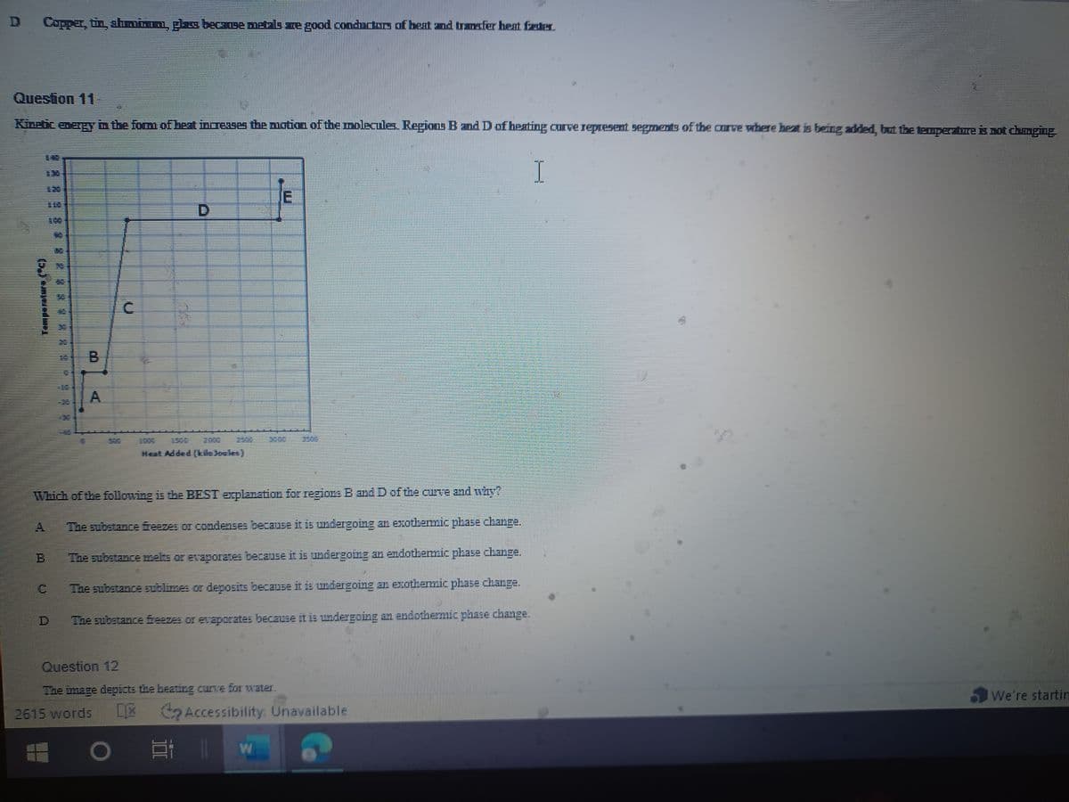 D
Copper, tin, shmian, plas because metals are good conductors of beat and transfer heat faster.
Kinetic energy in the form of heat increases the motion of the molecules. Regions B and D of heating curve represent segments of the curve where heat is being added, but the temperature is not changing.
E
C
MIN
MIN
NOI
C
CO
Which of the following is the BEST explanation for regions B and D of the curve and why?
The substance beazes or condesses because it is undergoing an exothermic phase change.
The substance melts or evaporates because it is undergoing an endothermic phase change.
The substance sublimes or deposits because it is undergoing an exothermic phase change.
The substance freezes or evaporates because it is undergoing an endothermic phase change.
Question 12
The image depicts the heating curve for water.
2615 words [X
O
Accessibility: Unavailable
2 11
W
I
We're startin