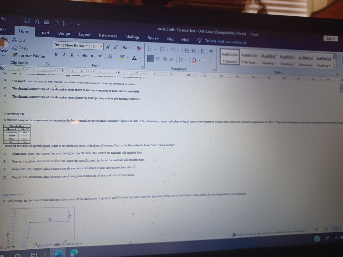 File
XCut
EB Copy
Home
Clipboard
Format Painter
Aunnus
Cuepa
11
DE-
Insert Design Layout
. I
15 words
2
ܘ ܟ ܕ ...... . .
Times New Roma -
BIU
A
D
.
12
W
E
A ** 1
abc X, X² A
E Accessibility: Unavailable
References Mailings
Font
.
.
M
5
A A Aa -
A K
A-ay
The specific heat capacity of non-metallic materials makes them slower to heat up compared to metais.
The themnal conductivity of metals makes them Easter to beat up compared to Doo-metallic materials.
The themal conductivity of metals makes them slower to beat up compared to non-metallic materials.
K
W
K P I. .
F F
CARGA KAK KERRAAD KERGEY ARE AL MA
F
Review
F F
F
W
Arvis Croll - Science Test-Unit 2.doc [Compatibility Mode] Wierd
Help
Tell me what you want to do
F
F
F 1 F
View
Based on the table of specific heats, what is the predicted order of melting of the paraffin wax by the materials from first to last and why?
Aluminum, glass, tin, copper because the higher specific heat, the slower the material will transfer heat
Copper, tín, glæs, zhmimm because the lower the specific heat, the faster the material will transfer beat.
Aluminum, tin, copper, glas because metals are poor conductors of heat and transfer heat slowly.
Copper, tin, aluminum, glau because meals are good conductors of heat and transfer heat faster.
Y F
Paragraph
Y
Question 10
A student designed an experiment to determine the best material to use to make cookware. Spherical balls of tin, ahmimm, copper, and glass of equal masses were heated in boiling water until each mache a
Especife Host
10
91
21
Question 11
Kinetic energy in the form of heat increases the motion of the molecules. Regions B and D of heating curve represent segments of the curve where heat is being added, but the temperature is not changing
T
AaBbCdDx AaBbox AaBbC AaBbG
1 Normal 1 No Spac... Heading 1 Heading 2
12- *****13
AaBb Cel
Heading 4
We're starting the add-ins runtime, just a moment....
Sign in
AaBbCcl
Heading S