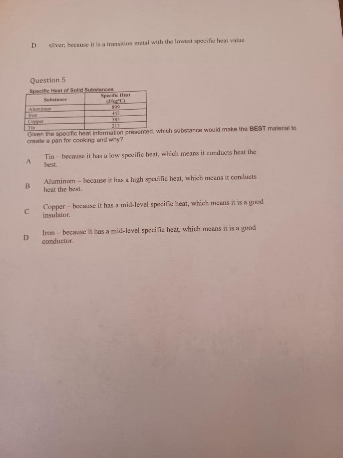 Question 5
Specific Heat of Solid Substances
Substance
D
Aluminum
B
silver; because it is a transition metal with the lowest specific heat value
C
Iron
Copper
Tin
Given the specific heat information presented, which substance would make the BEST material to
create a pan for cooking and why?
D
Specific Heat
(J/kg°C)
899
443
385
213
Tin - because it has a low specific heat, which means it conducts heat the
best.
Aluminum - because it has a high specific heat, which means it conducts
heat the best.
Copper - because it has a mid-level specific heat, which means it is a good
insulator.
Iron - because it has a mid-level specific heat, which means it is a good
conductor.