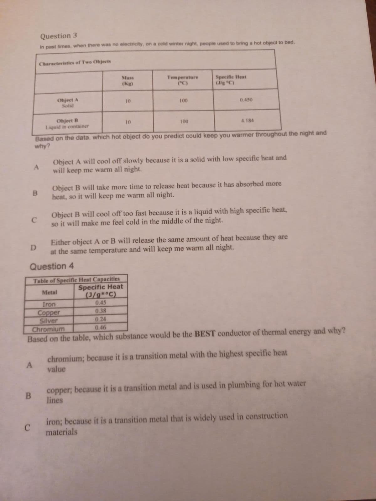 C
B
D
A
B
Question 3
In past times, when there was no electricity, on a cold winter night, people used to bring a hot object to bed.
Characteristics of Two Objects
C
Object A
Solid
Object B
Liquid in container
Mass
(Kg)
10
10
Temperature
100
100
Specific Heat
(J/g °C)
Based on the data, which hot object do you predict could keep you warmer throughout the night and
why?
0.450
4.184
Either object A or B will release the same amount of heat because they are
at the same temperature and will keep me warm all night.
Question 4
Object A will cool off slowly because it is a solid with low specific heat and
will keep me warm all night.
Object B will take more time to release heat because it has absorbed more
heat, so it will keep me warm all night.
Table of Specific Heat Capacities
Specific Heat
Metal
(J/g*°C)
Iron
0.45
Copper
0.38
Silver
0.24
Chromium
0.46
Based on the table, which substance would be the BEST conductor of thermal energy and why?
Object B will cool off too fast because it is a liquid with high specific heat,
so it will make me feel cold in the middle of the night.
chromium; because it is a transition metal with the highest specific heat
value
copper, because it is a transition metal and is used in plumbing for hot water
lines
iron; because it is a transition metal that is widely used in construction
materials