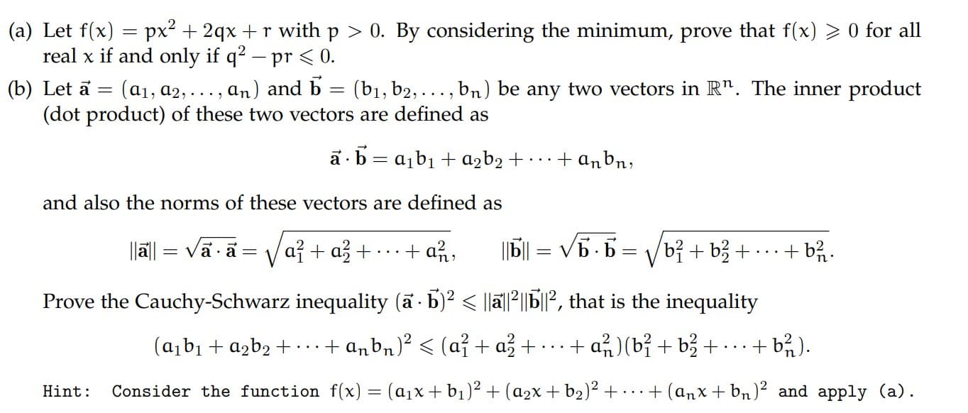 (a1, a2, ..., an) and b = (b1, b2, ..., bn) be any two vectors in R". The inner product
(b) Let a =
(dot product) of these two vectors are defined as
a · b = a¡b1 + azb2 + · · ·
+ anbn,
and also the norms of these vectors are defined as
a+品+
+ a유,
||6||
= Vb.b = Vbị + b3 +
+ b%.
= V
Prove the Cauchy-Schwarz inequality (a · b)? < |lä|l2||b|l?, that is the inequality
(abı + azb2 +.+ anbn)² < (a² + a3 +
+ a)(b? + b3 +
+ b).
fly)
)2
12
12
onnlu (n)
Uint
Con
ati
