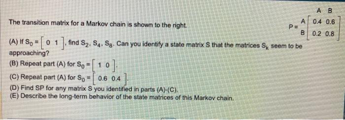 o].
(C) Repeat part (A) for So=[0.6 0.4]
(D) Find SP for any matrix S you identified in parts (A)-(C).
(E) Describe the long-term behavior of the state matrices of this Markov chain.
A B
0.4 0.6
B 0.2 0.8
The transition matrix for a Markov chain is shown to the right.
(A) If So=[01], find S2, S4, Sg. Can you identify a state matrix S that the matrices Sy seem to be
approaching?
(B) Repeat part (A) for So=10
P=
AB
А