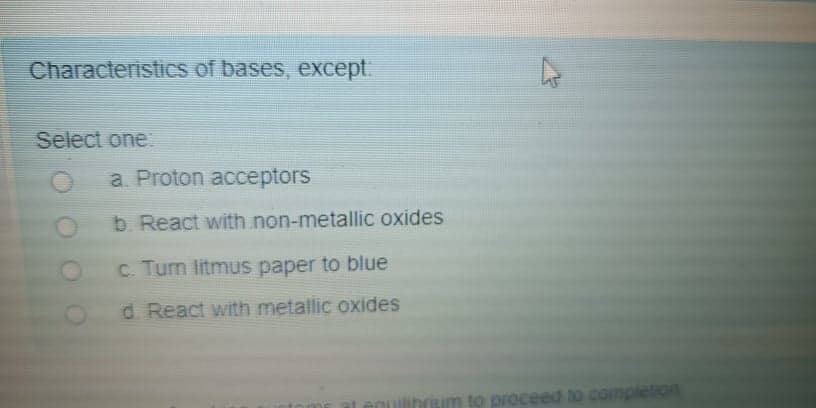 Characteristics of bases, except.
Select one
a. Proton acceptors
b. React with non-metallic oxides
C. Turn litmus paper to blue
d. React with metallic oxides
rium to proceed to completion
