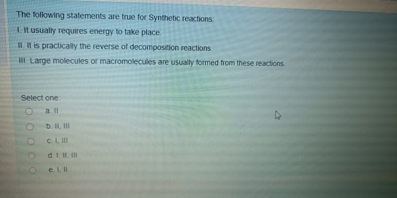 The following statements are true for Synthetic reactions:
I It usually requires energy to take place.
IL. It is practically the reverse of decomposition reactions.
III. Large molecules or macromolecules are usually formed from these reactions.
Select one:
a. II
O.
b. II, II
c. I, II
d. I, II, II
e. I, II
