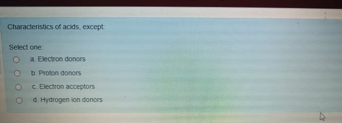 Characteristics of acids, except
Select one:
a. Electron donors
b. Proton donors
C. Electron acceptors
d. Hydrogen ion donors
