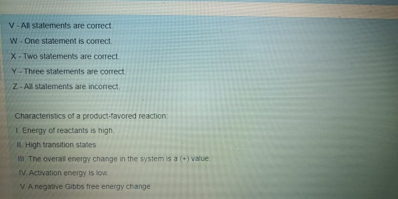 V- All statements are correct.
W-One statement is correct.
X-Two statements are correct.
Y- Three statements are correct.
Z- All statements are incorrect.
Characteristics of a product-favored reaction:
I. Energy of reactants is high.
II. High transition states
III. The overall energy change in the system is a (+) value.
IV. Activation energy is low.
VA negative Gibbs free energy change.
