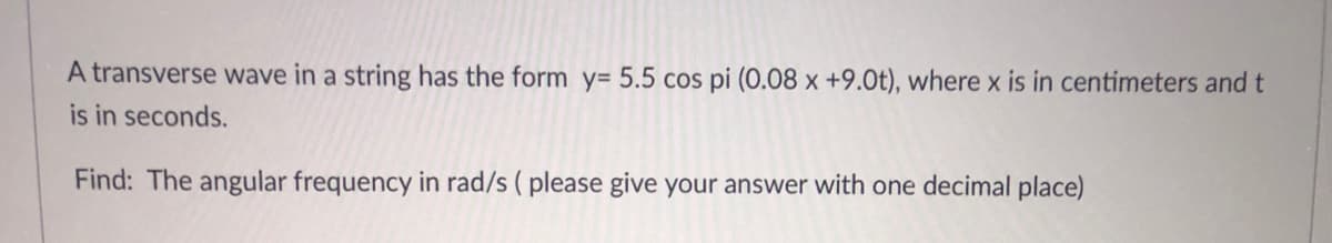 A transverse wave in a string has the form y= 5.5 cos pi (0.08 x +9.0t), where x is in centimeters and t
is in seconds.
Find: The angular frequency in rad/s ( please give your answer with one decimal place)
