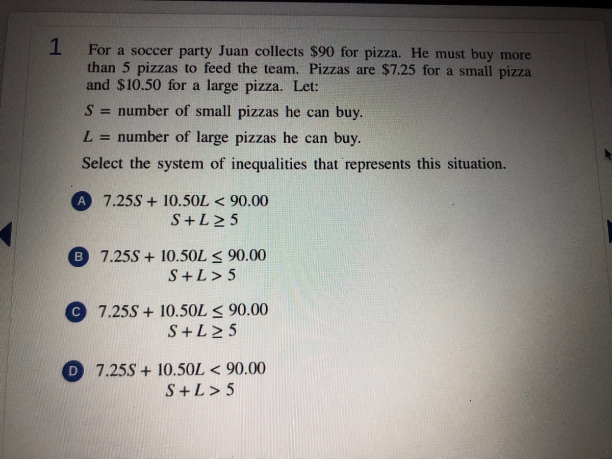 1
For a soccer party Juan collects $90 for pizza. He must buy more
than 5 pizzas to feed the team. Pizzas are $7.25 for a small pizza
and $10.50 for a large pizza. Let:
S = number of small pizzas he can buy.
L.
= number of large pizzas he can buy.
Select the system of inequalities that represents this situation.
7.25S + 10.5OL < 90.00
S+L> 5
A
7.25S + 10.50L < 90.00
S+L> 5
B
7.25S + 10.5OL < 90.00
S+L2 5
C
7.25S + 10.5OL < 90.00
S+L> 5
