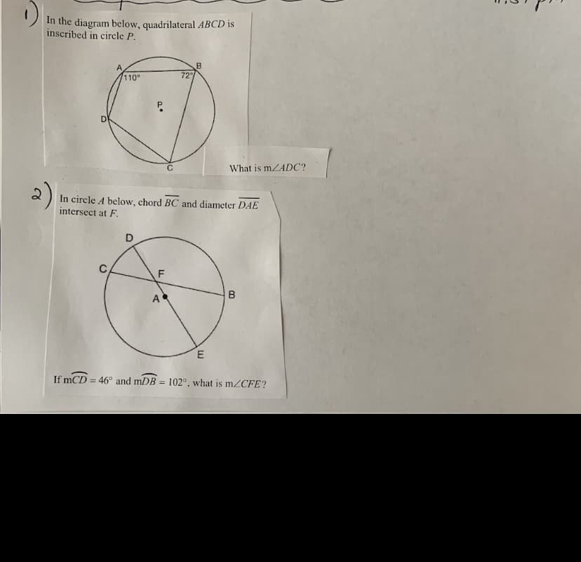 In the diagram below, quadrilateral ABCD is
inscribed in circle P.
110°
72
What is mZADC?
2)
In circle A below, chord BC and diameter DAE
intersect at F.
D
F
A
If mCD = 46° and mDB = 102°, what is mZCFE?
%3D
