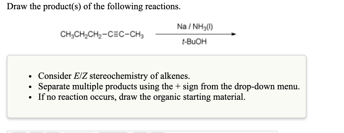 Draw the product(s) of the following reactions.
Na / NH3(1)
CH;CH,CH2-CEC-CH3
t-BUOH
Consider E/Z stereochemistry of alkenes.
Separate multiple products using the + sign from the drop-down menu.
If no reaction occurs, draw the organic starting material.
