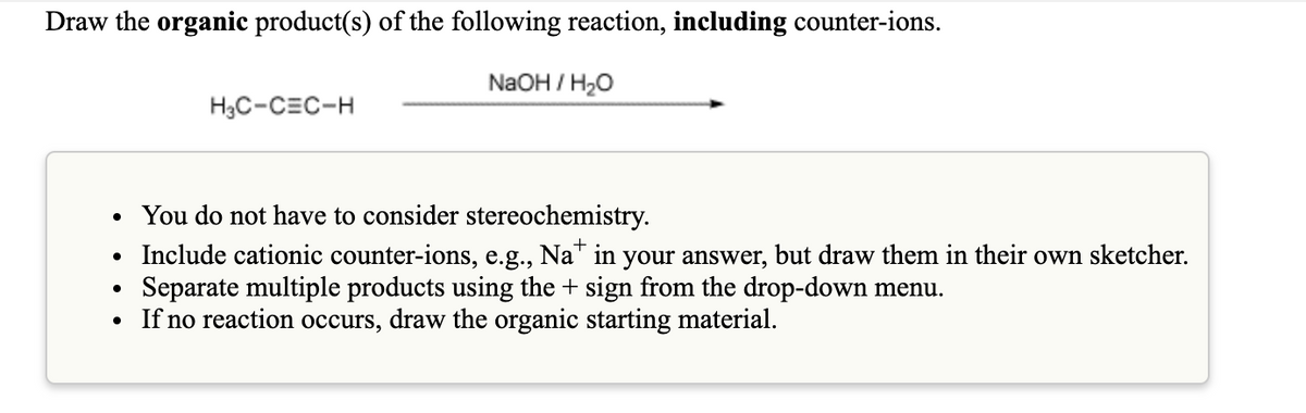 Draw the organic product(s) of the following reaction, including counter-ions.
NaOH / H20
H3C-CEC-H
You do not have to consider stereochemistry.
• Include cationic counter-ions, e.g., Na" in your answer, but draw them in their own sketcher.
Separate multiple products using the + sign from the drop-down menu.
If no reaction occurs, draw the organic starting material.
