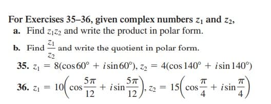 For Exercises 35–36, given complex numbers z1 and z2,
a. Find z1z2 and write the product in polar form.
Z1
and write the quotient in polar form.
Z2
b. Find
35. z1
8(cos 60° + isin60°), z2 = 4(cos 140° + isin 140°)
5T
+ isin-
12
15 cos + isin)
36. z1 = 10 cos
12
4
