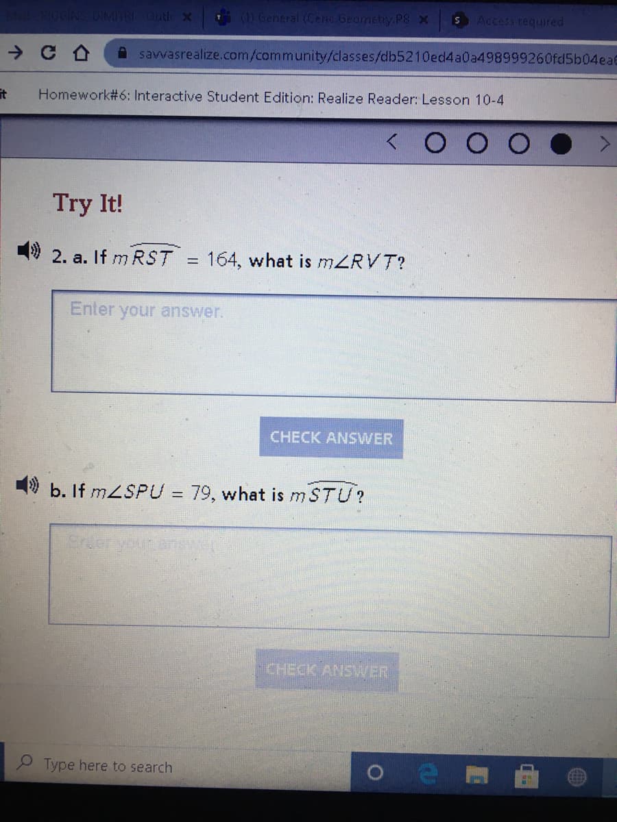 8GGINS DIMITRI Outle X General (Cenc Geamehy.P8 x
SAccess required
A savvasrealize.com/community/classes/db5210ed4a0a498999260fd5b04ea6
it
Homework#6: Interactive Student Edition: Realize Reader: Lesson 10-4
Try It!
9 2. a. If m RST
= 164, what is MZRVT?
Enter your answer.
CHECK ANSWER
9 b. If MZSPU = 79, what is m STU?
%3D
Snier
CHECK ANSWER
2 Type here to search
CEET
