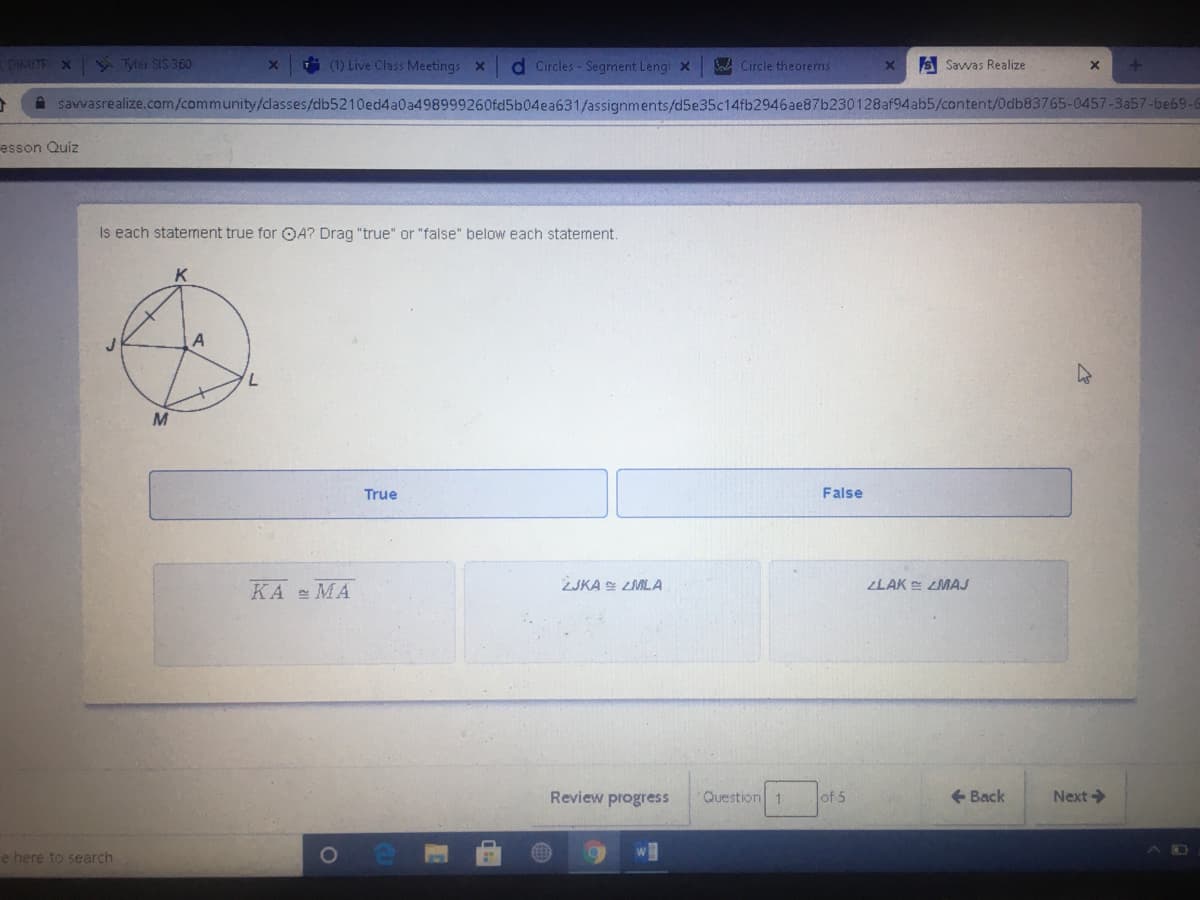 DIMITR X Tyler SIS 360
(1) Live Class Meetings X
d Circles - Segment Leng X
S Circle theorems
S Savvas Realize
savvasrealize.com/community/dlasses/db5210ed4a0a498999260fd5b04ea631/assignments/d5e35c14fb2946ae87b230128af94ab5/content/0db83765-0457-3a57-be69-6
esson Quiz
Is each statement true for OA? Drag "true" or "false" below each statement.
A
M
True
False
KA MA
ZJKA S LMLA
LAK E LMAJ
Review progress
Question 1
of 5
+ Back
Next>
e here to search
