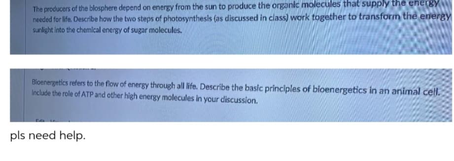 The producers of the blosphere depend on energy from the sun to produce the organic molecules that supply the energY
needed for life. Describe how the two steps of photosynthesis (as discussed in class) work together to transform the energy
sunlight into the chemical energy of sugar molecules.
Bioenergetics refers to the flow of energy through all life. Describe the basic principles of bioenergetics in an animal cell.
Include the role of ATP and other high energy molecules in your discussion.
pls need help.
