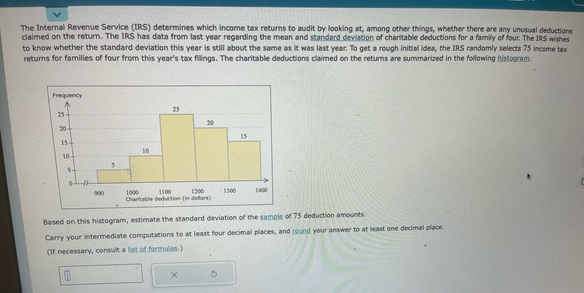 The Internal Revenue Service (IRS) determines which income tax returns to audit by looking at, among other things, whether there are any unusual deductions
claimed on the return. The IRS has data from last year regarding the mean and standard deviation of charitable deductions for a family of four. The IRS wishes
to know whether the standard deviation this year is still about the same as it was last year. To get a rough initial idea, the IRS randomly selects 75 income tax
returns for families of four from this year's tax filings. The charitable deductions claimed on the returns are summarized in the following histogram.
Frequency
25
20-
15-
10-
5+
0
HH
1
900
5
10
25
20
1000
1100
1200
Charitable deduction (in dollars)
X
1300
15
Based on this histogram, estimate the standard deviation of the sample of 75 deduction amounts.
Carry your intermediate computations to at least four decimal places, and round your answer to at least one decimal place.
(If necessary, consult a list of formulas.)
1400