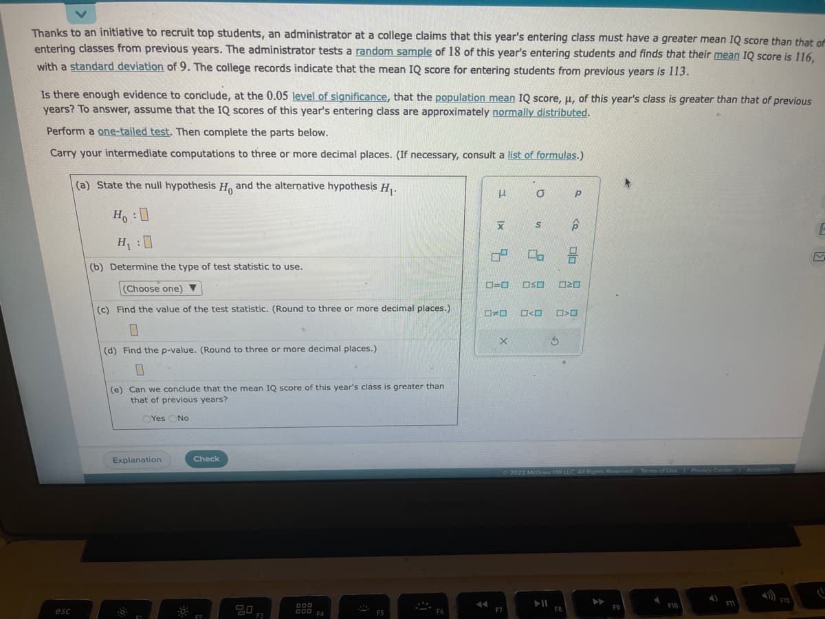 Thanks to an initiative to recruit top students, an administrator at a college claims that this year's entering class must have a greater mean IQ score than that of
entering classes from previous years. The administrator tests a random sample of 18 of this year's entering students and finds that their mean IQ score is 116,
with a standard deviation of 9. The college records indicate that the mean IQ score for entering students from previous years is 113.
Is there enough evidence to conclude, at the 0.05 level of significance, that the population mean IQ score, u, of this year's class is greater than that of previous
years? To answer, assume that the IQ scores of this year's entering class are approximately normally distributed.
Perform a one-tailed test. Then complete the parts below.
Carry your intermediate computations to three or more decimal places. (If necessary, consult a list of formulas.)
esc
(a) State the null hypothesis H, and the alternative hypothesis H₁.
Ho :
H₁ :0
(b) Determine the type of test statistic to use.
(Choose one) ▼
(c) Find the value of the test statistic. (Round to three or more decimal places.)
0
(d) Find the p-value. (Round to three or more decimal places.)
0
(e) Can we conclude that the mean IQ score of this year's class is greater than
that of previous years?
OYes No.
Explanation
-0-
Check
F2
20
F3
000
000 F4
F5
F6
μ
1x
X
07
=O
ESE
X
F7
O
S
2
00
<
OSO
S
F8
P
Р
P
8
>
20
Ⓒ2022 McGraw Hill LLC. All Rights Reserved. Terms of Use | Privacy Center Accessibility
▶
F9
4
F10
F11
F12
E