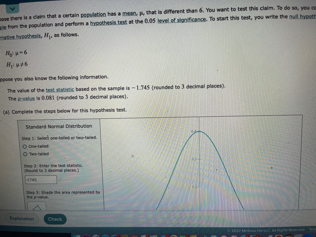 Dose there is a claim that a certain population has a mean, μ, that is different than 6. You want to test this claim. To do so, you can
ple from the population and perform a hypothesis test at the 0.05 level of significance. To start this test, you write the null hypoth
native hypothesis, H₁, as follows.
Ho: μ=6
H₁: μ#6
ppose you also know the following information.
The value of the test statistic based on the sample is -1.745 (rounded to 3 decimal places).
The p-value is 0.081 (rounded to 3 decimal places).
(a) Complete the steps below for this hypothesis test.
Standard Normal Distribution
Step 1: Select one-tailed or two-tailed.
O One-tailed
O Two-tailed
Step 2: Enter the test statistic.
(Round to 3 decimal places.)
-1.745
Step 3: Shade the area represented by
the p-value.
Explanation
Check
Ⓒ2022 McGraw Hill LLC. All Rights Reserved.
Term